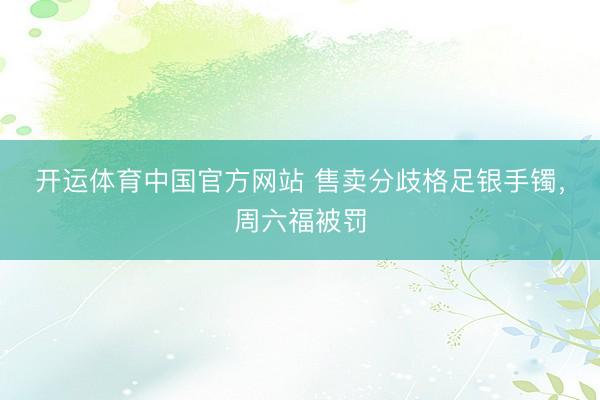 开运体育中国官方网站 售卖分歧格足银手镯，周六福被罚