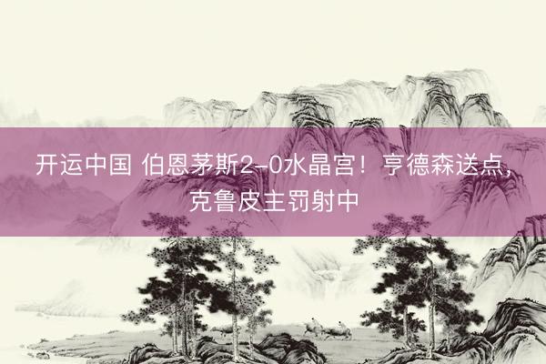 开运中国 伯恩茅斯2-0水晶宫！亨德森送点，克鲁皮主罚射中