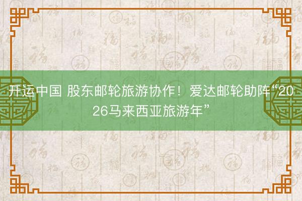 开运中国 股东邮轮旅游协作！爱达邮轮助阵“2026马来西亚旅游年”