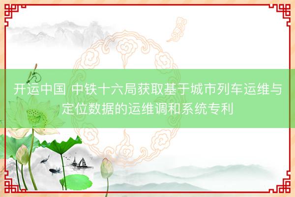开运中国 中铁十六局获取基于城市列车运维与定位数据的运维调和系统专利