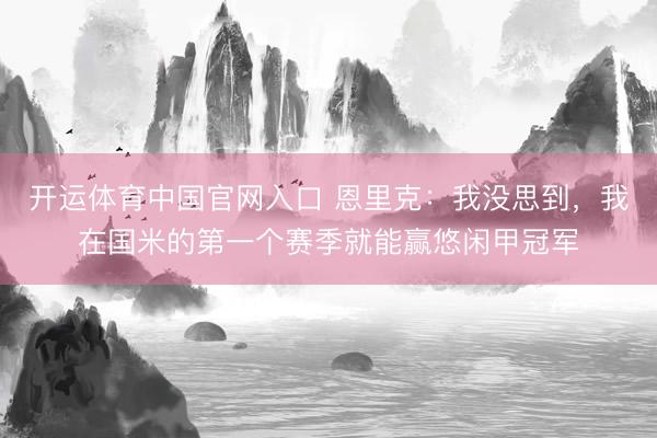 开运体育中国官网入口 恩里克：我没思到，我在国米的第一个赛季就能赢悠闲甲冠军
