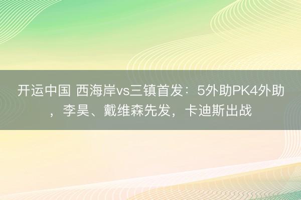 开运中国 西海岸vs三镇首发:5外助PK4外助,李昊、戴维森先发,卡迪斯出战