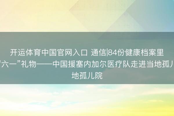 开运体育中国官网入口 通信|84份健康档案里的“六一”礼物——中国援塞内加尔医疗队走进当地孤儿院