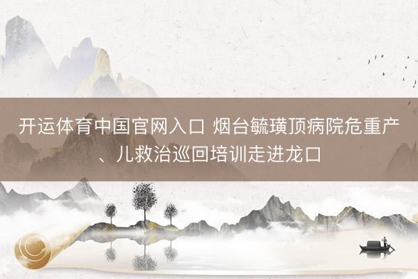 开运体育中国官网入口 烟台毓璜顶病院危重产、儿救治巡回培训走进龙口