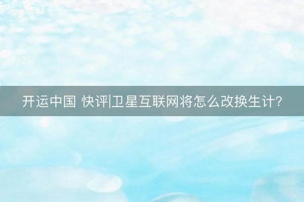开运中国 快评|卫星互联网将怎么改换生计?