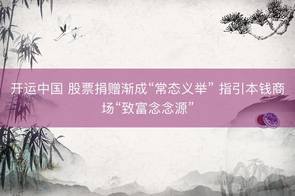 开运中国 股票捐赠渐成“常态义举” 指引本钱商场“致富念念源”