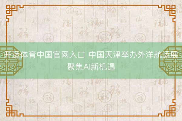 开运体育中国官网入口 中国天津举办外洋航运展聚焦AI新机遇