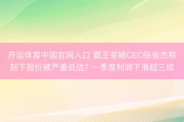 开运体育中国官网入口 霸王茶姬CEO张俊杰称刻下股价被严重低估? 一季度利润下滑超三成