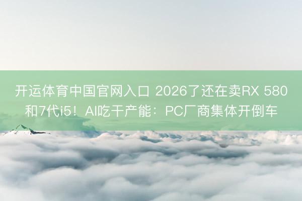 开运体育中国官网入口 2026了还在卖RX 580和7代i5！AI吃干产能：PC厂商集体开倒车