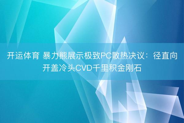开运体育 暴力熊展示极致PC散热决议：径直向开盖冷头CVD千里积金刚石