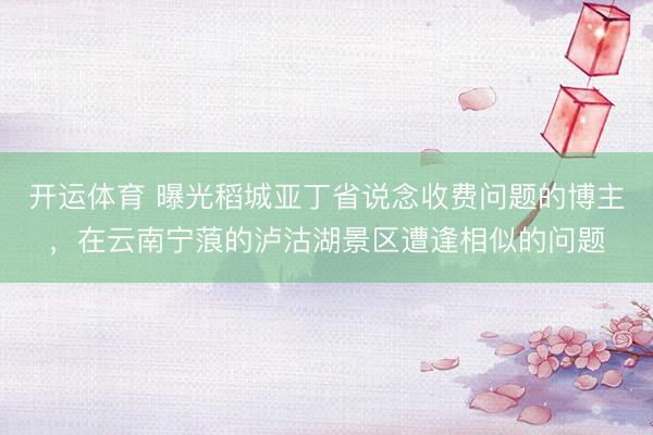 开运体育 曝光稻城亚丁省说念收费问题的博主，在云南宁蒗的泸沽湖景区遭逢相似的问题