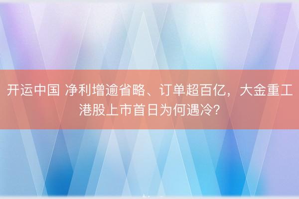开运中国 净利增逾省略、订单超百亿，大金重工港股上市首日为何遇冷？