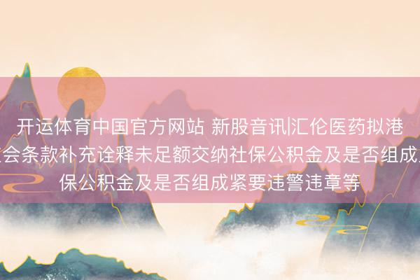 开运体育中国官方网站 新股音讯|汇伦医药拟港股IPO 中国证监会条款补充诠释未足额交纳社保公积金及是否组成紧要违警违章等