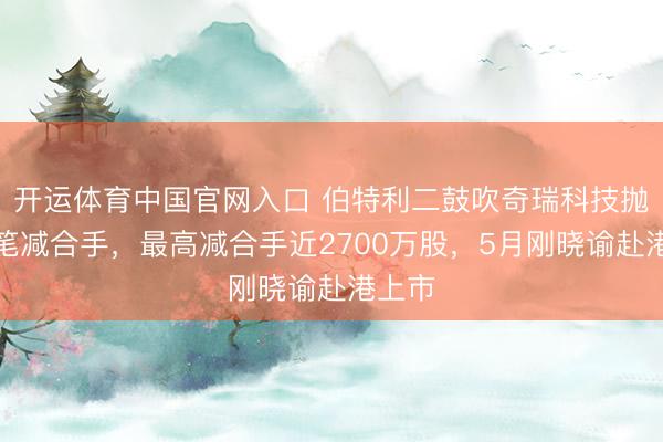 开运体育中国官网入口 伯特利二鼓吹奇瑞科技抛大手笔减合手，最高减合手近2700万股，5月刚晓谕赴港上市
