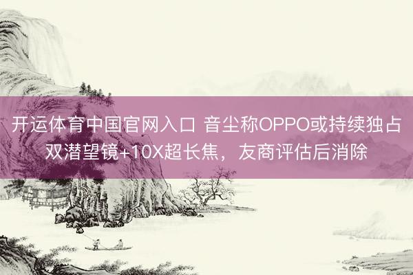 开运体育中国官网入口 音尘称OPPO或持续独占双潜望镜+10X超长焦，友商评估后消除