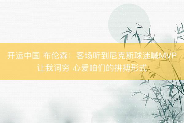 开运中国 布伦森:客场听到尼克斯球迷喊MVP让我词穷 心爱咱们的拼搏形式