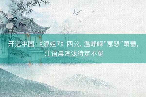 开运中国 《浪姐7》四公, 温峥嵘“惹怒”萧蔷, 江语晨淘汰待定不冤