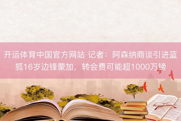 开运体育中国官方网站 记者：阿森纳商谈引进蓝狐16岁边锋蒙加，转会费可能超1000万镑