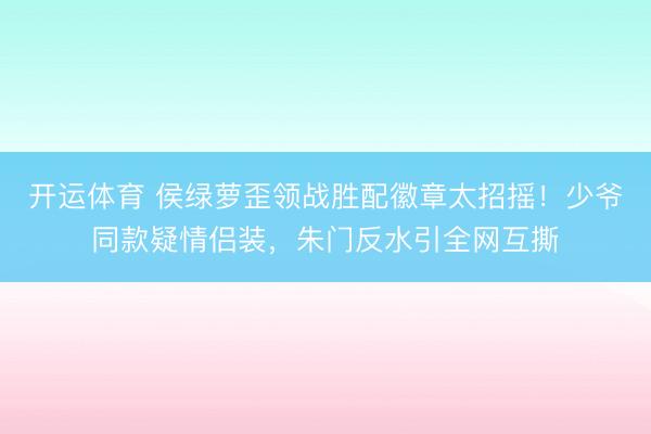 开运体育 侯绿萝歪领战胜配徽章太招摇！少爷同款疑情侣装，朱门反水引全网互撕