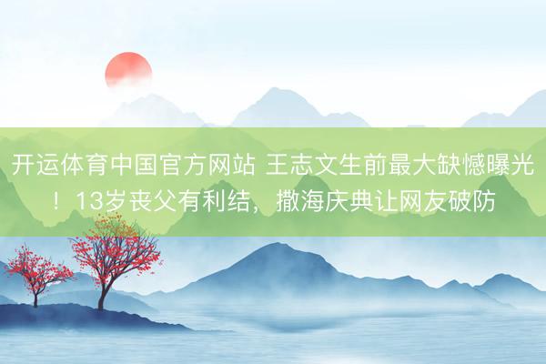 开运体育中国官方网站 王志文生前最大缺憾曝光！13岁丧父有利结，撒海庆典让网友破防