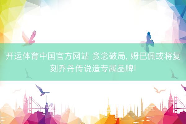开运体育中国官方网站 贪念破局， 姆巴佩或将复刻乔丹传说造专属品牌!