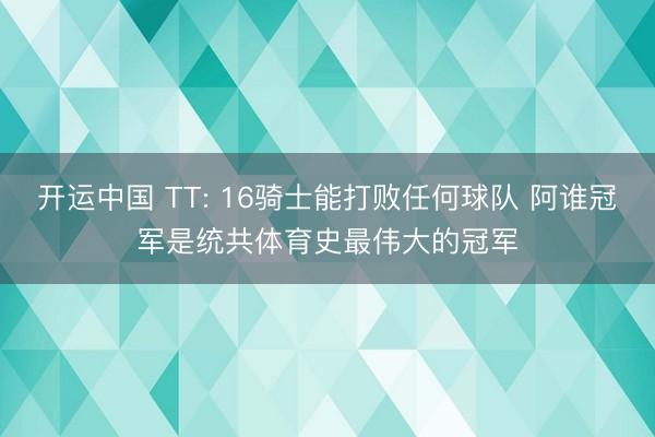开运中国 TT: 16骑士能打败任何球队 阿谁冠军是统共体育史最伟大的冠军