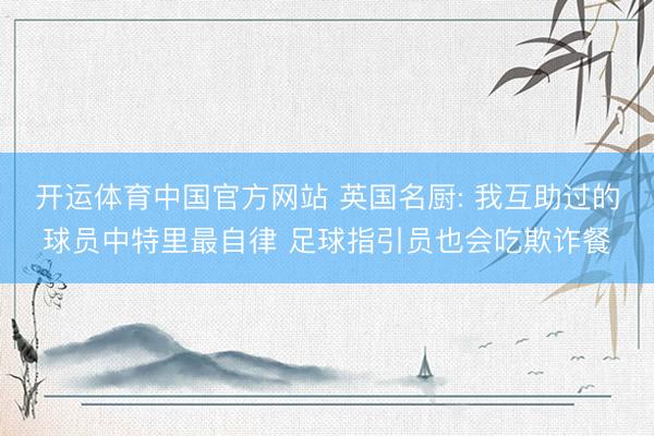 开运体育中国官方网站 英国名厨: 我互助过的球员中特里最自律 足球指引员也会吃欺诈餐