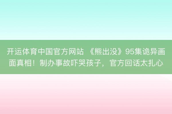 开运体育中国官方网站 《熊出没》95集诡异画面真相！制办事故吓哭孩子，官方回话太扎心