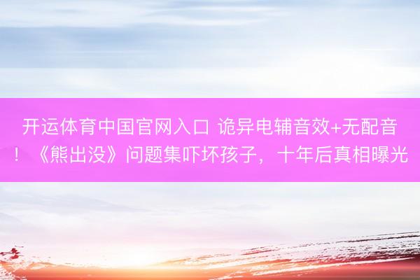 开运体育中国官网入口 诡异电辅音效+无配音！《熊出没》问题集吓坏孩子，十年后真相曝光