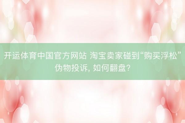 开运体育中国官方网站 淘宝卖家碰到“购买浮松”伪物投诉， 如何翻盘?