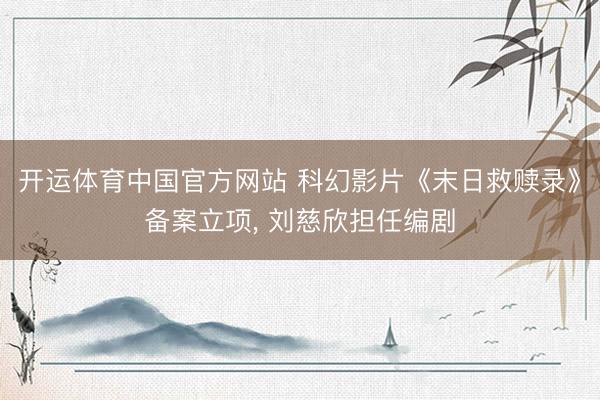 开运体育中国官方网站 科幻影片《末日救赎录》备案立项, 刘慈欣担任编剧