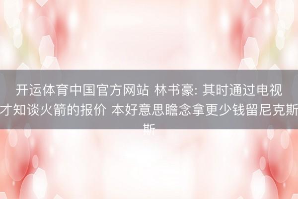 开运体育中国官方网站 林书豪: 其时通过电视才知谈火箭的报价 本好意思瞻念拿更少钱留尼克斯