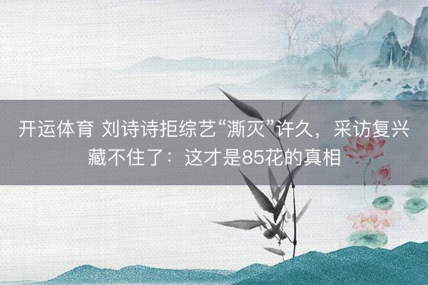 开运体育 刘诗诗拒综艺“澌灭”许久，采访复兴藏不住了：这才是85花的真相