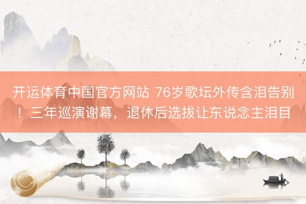 开运体育中国官方网站 76岁歌坛外传含泪告别！三年巡演谢幕，退休后选拔让东说念主泪目