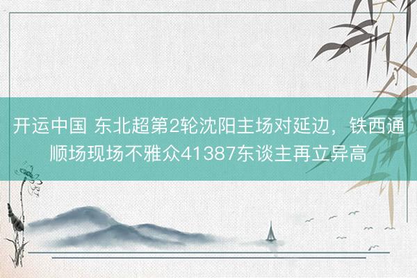 开运中国 东北超第2轮沈阳主场对延边,铁西通顺场现场不雅众41387东谈主再立异高