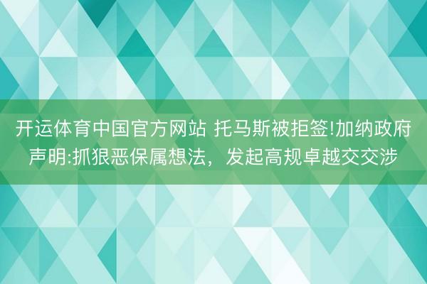开运体育中国官方网站 托马斯被拒签!加纳政府声明:抓狠恶保属想法，发起高规卓越交交涉