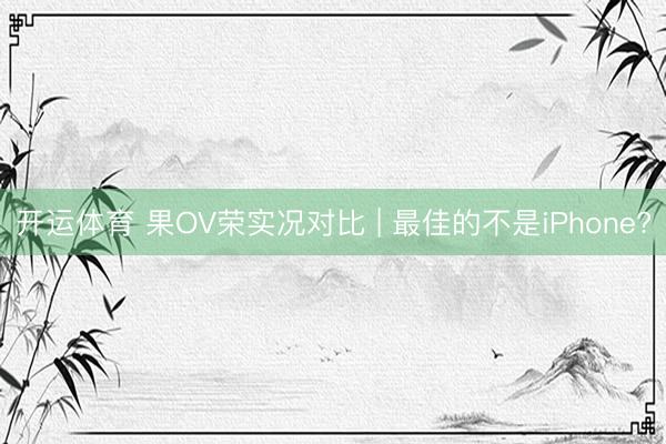 开运体育 果OV荣实况对比 | 最佳的不是iPhone?
