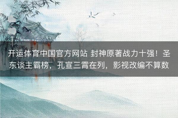 开运体育中国官方网站 封神原著战力十强！圣东谈主霸榜，孔宣三霄在列，影视改编不算数