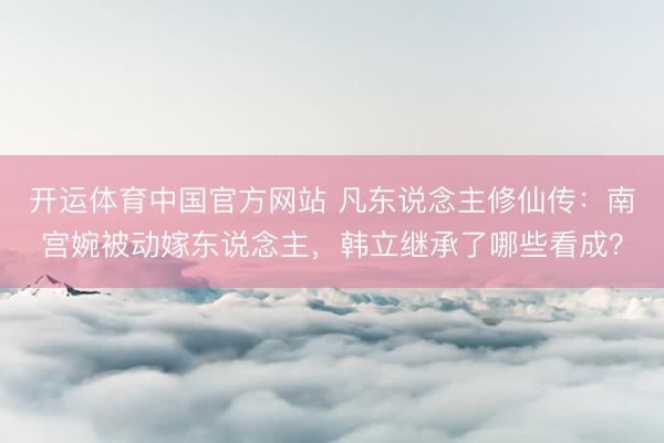 开运体育中国官方网站 凡东说念主修仙传:南宫婉被动嫁东说念主,韩立继承了哪些看成?