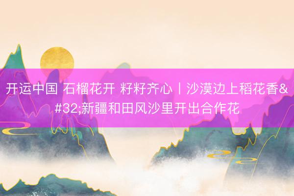 开运中国 石榴花开 籽籽齐心丨沙漠边上稻花香 新疆和田风沙里开出合作花