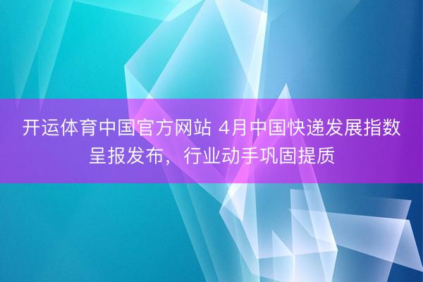 开运体育中国官方网站 4月中国快递发展指数呈报发布，行业动手巩固提质