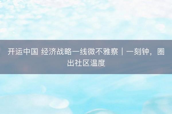 开运中国 经济战略一线微不雅察｜一刻钟，圈出社区温度