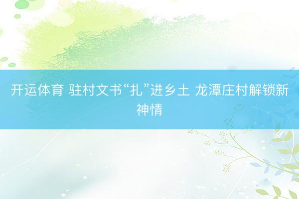 开运体育 驻村文书“扎”进乡土 龙潭庄村解锁新神情