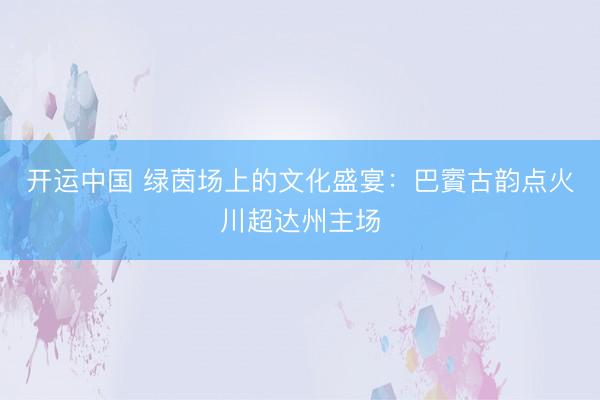 开运中国 绿茵场上的文化盛宴：巴賨古韵点火川超达州主场