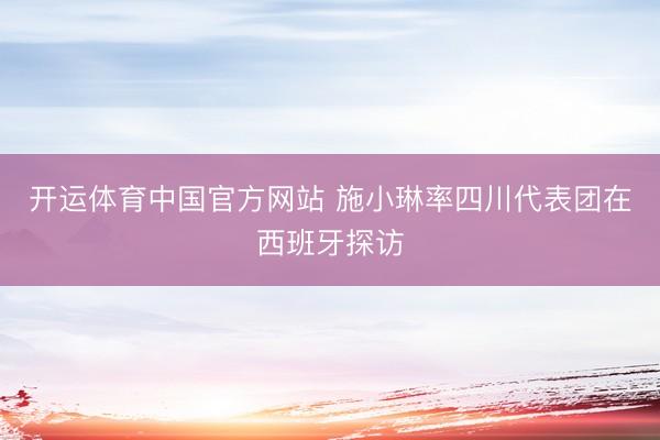 开运体育中国官方网站 施小琳率四川代表团在西班牙探访