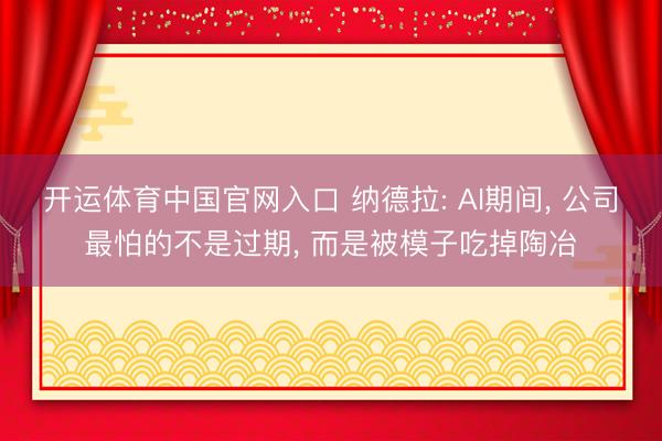 开运体育中国官网入口 纳德拉: AI期间， 公司最怕的不是过期， 而是被模子吃掉陶冶