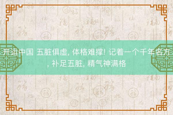开运中国 五脏俱虚, 体格难撑! 记着一个千年名方, 补足五脏, 精气神满格