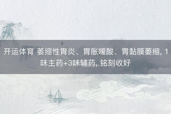 开运体育 萎缩性胃炎、胃胀嗳酸、胃黏膜萎缩， 1味主药+3味辅药， 铭刻收好