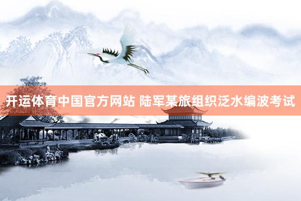 开运体育中国官方网站 陆军某旅组织泛水编波考试