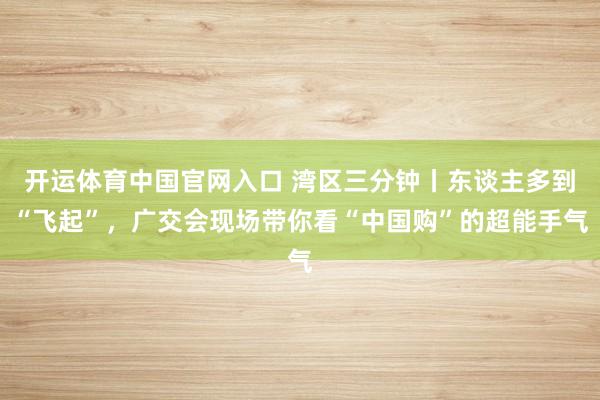 开运体育中国官网入口 湾区三分钟丨东谈主多到“飞起”，广交会现场带你看“中国购”的超能手气